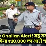 Traffic Challan Alert! यह गलती की तो लगेगा ₹20,000 का भारी चालान, तुरंत हो जाएं सतर्क