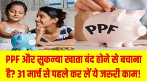 PPF और सुकन्या खाता बंद होने से बचाना है? 31 मार्च से पहले कर लें ये जरूरी काम! PPF AND SUKANYA SAMRIDDHI YOJANA