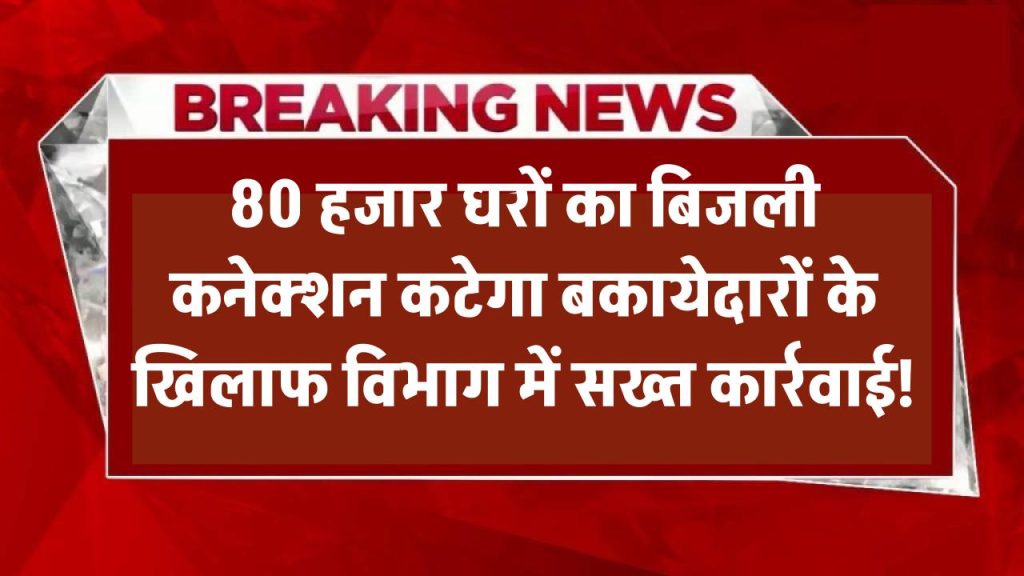 80 हजार घरों का बिजली कनेक्शन कटेगा? बकायेदारों के खिलाफ बिजली विभाग की सख्त कार्रवाई!