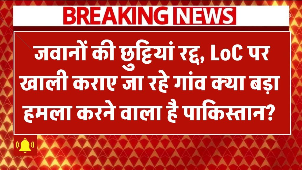 LoC पर हलचल तेज! जवानों की छुट्टियां रद्द, गांव खाली – क्या बड़ा हमला करने वाला है पाकिस्तान?