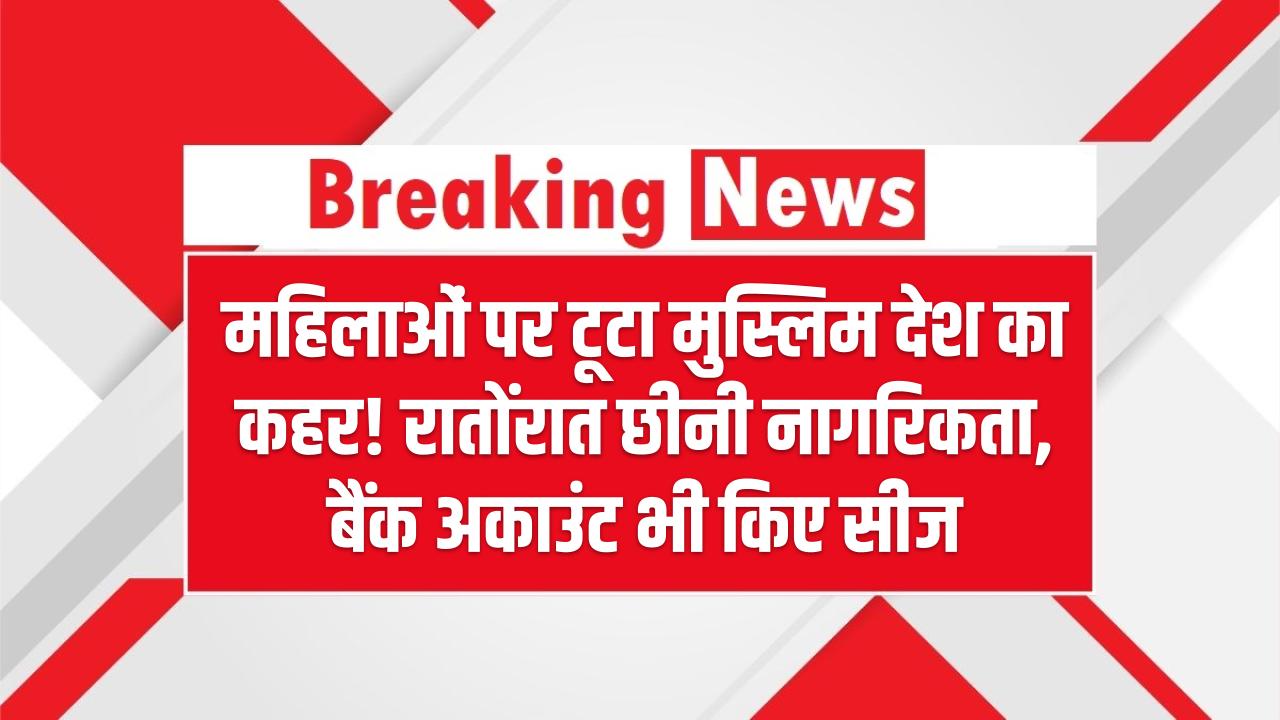 महिलाओं पर टूटा मुस्लिम देश का कहर! रातोंरात छीनी नागरिकता, बैंक अकाउंट भी किए सीज