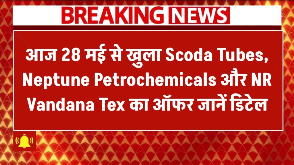 IPO Alert: आज 28 मई से खुला Scoda Tubes, Neptune Petrochemicals और NR Vandana Tex का ऑफर – जानें डिटेल